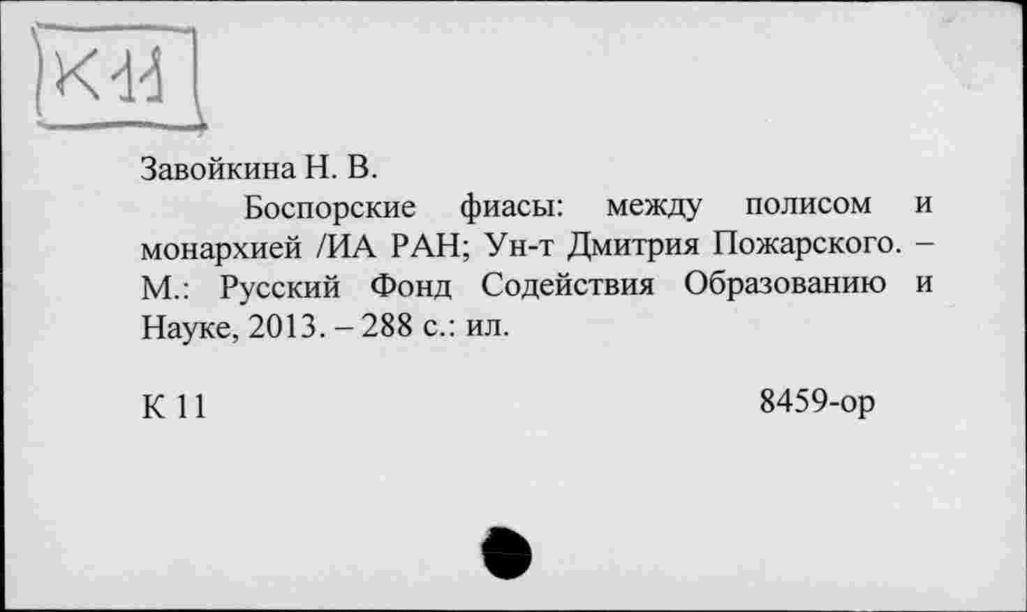 ﻿Kd4 I
Завойкина H. В.
Боспорские фиасы: между полисом и монархией /ИА РАН; Ун-т Дмитрия Пожарского. -М.: Русский Фонд Содействия Образованию и Науке, 2013. - 288 с.: ил.
К 11
8459-ор